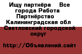 Ищу партнёра  - Все города Работа » Партнёрство   . Калининградская обл.,Светловский городской округ 